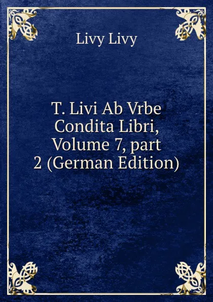 Обложка книги T. Livi Ab Vrbe Condita Libri, Volume 7,.part 2 (German Edition), Livy Livy