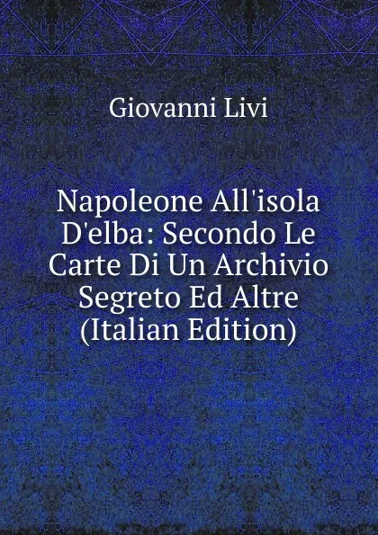 Обложка книги Napoleone All.isola D.elba: Secondo Le Carte Di Un Archivio Segreto Ed Altre (Italian Edition), Giovanni Livi