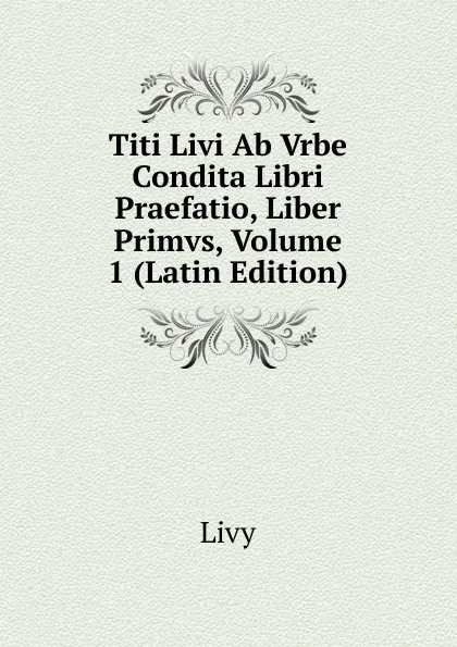 Обложка книги Titi Livi Ab Vrbe Condita Libri Praefatio, Liber Primvs, Volume 1 (Latin Edition), Titi Livi