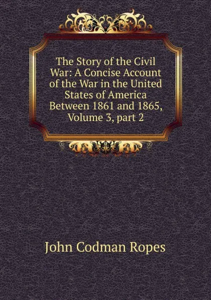 Обложка книги The Story of the Civil War: A Concise Account of the War in the United States of America Between 1861 and 1865, Volume 3,.part 2, John Codman Ropes