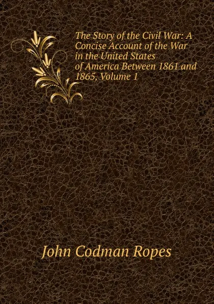 Обложка книги The Story of the Civil War: A Concise Account of the War in the United States of America Between 1861 and 1865, Volume 1, John Codman Ropes