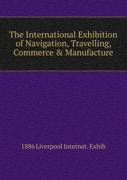 Обложка книги The International Exhibition of Navigation, Travelling, Commerce . Manufacture, 1886 Liverpool Internat. Exhib