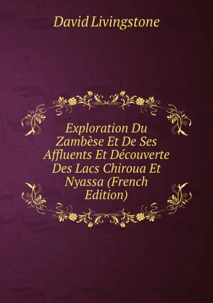 Обложка книги Exploration Du Zambese Et De Ses Affluents Et Decouverte Des Lacs Chiroua Et Nyassa (French Edition), David Livingstone