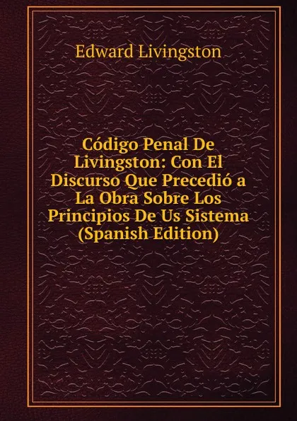 Обложка книги Codigo Penal De Livingston: Con El Discurso Que Precedio a La Obra Sobre Los Principios De Us Sistema (Spanish Edition), Edward Livingston