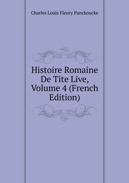 Обложка книги Histoire Romaine De Tite Live, Volume 4 (French Edition), Charles Louis Fleury Panckoucke