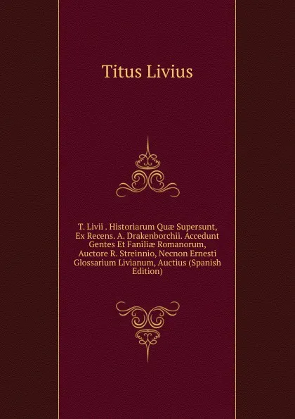 Обложка книги T. Livii . Historiarum Quae Supersunt, Ex Recens. A. Drakenborchii. Accedunt Gentes Et Faniliae Romanorum, Auctore R. Streinnio, Necnon Ernesti Glossarium Livianum, Auctius (Spanish Edition), Titus Livius