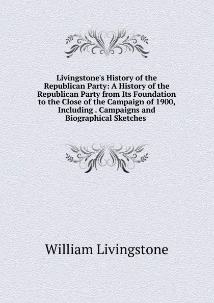 Обложка книги Livingstone.s History of the Republican Party: A History of the Republican Party from Its Foundation to the Close of the Campaign of 1900, Including . Campaigns and Biographical Sketches ., William Livingstone