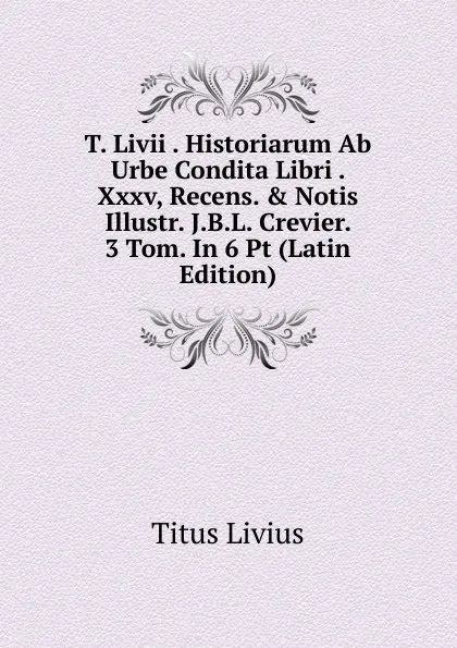 Обложка книги T. Livii . Historiarum Ab Urbe Condita Libri . Xxxv, Recens. . Notis Illustr. J.B.L. Crevier. 3 Tom. In 6 Pt (Latin Edition), Titus Livius
