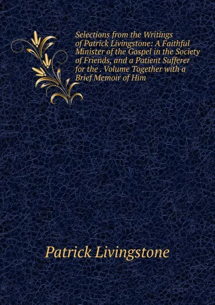 Обложка книги Selections from the Writings of Patrick Livingstone: A Faithful Minister of the Gospel in the Society of Friends, and a Patient Sufferer for the . Volume Together with a Brief Memoir of Him, Patrick Livingstone