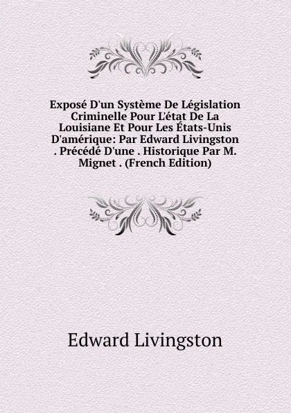 Обложка книги Expose D.un Systeme De Legislation Criminelle Pour L.etat De La Louisiane Et Pour Les Etats-Unis D.amerique: Par Edward Livingston . Precede D.une . Historique Par M. Mignet . (French Edition), Edward Livingston