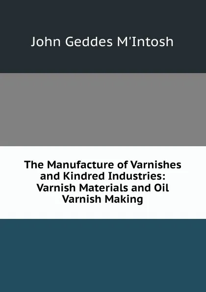 Обложка книги The Manufacture of Varnishes and Kindred Industries: Varnish Materials and Oil Varnish Making, John Geddes M'Intosh