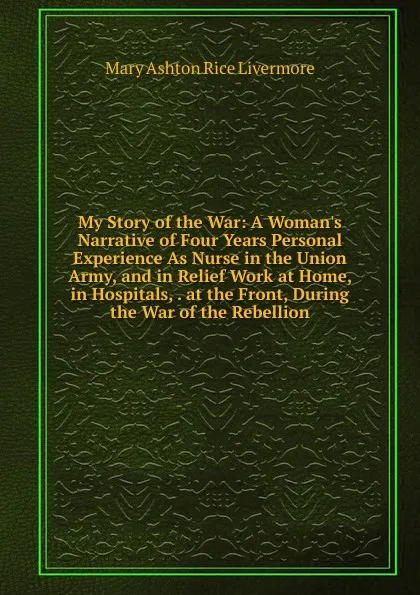 Обложка книги My Story of the War: A Woman.s Narrative of Four Years Personal Experience As Nurse in the Union Army, and in Relief Work at Home, in Hospitals, . at the Front, During the War of the Rebellion, Mary Ashton Rice Livermore