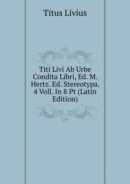 Обложка книги Titi Livi Ab Urbe Condita Libri, Ed. M. Hertz. Ed. Stereotypa. 4 Voll. In 8 Pt (Latin Edition), Titus Livius