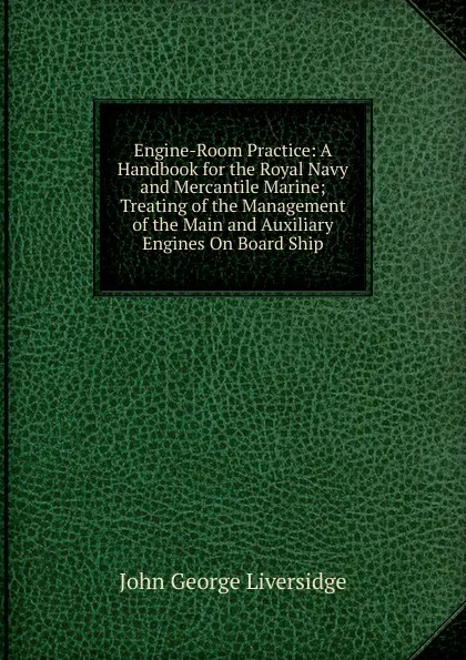 Обложка книги Engine-Room Practice: A Handbook for the Royal Navy and Mercantile Marine; Treating of the Management of the Main and Auxiliary Engines On Board Ship, John George Liversidge