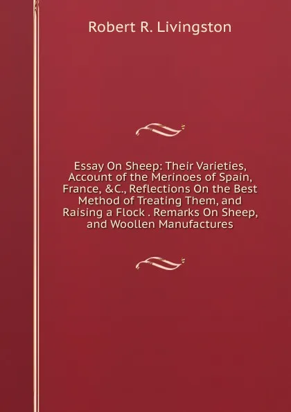 Обложка книги Essay On Sheep: Their Varieties, Account of the Merinoes of Spain, France, .C., Reflections On the Best Method of Treating Them, and Raising a Flock . Remarks On Sheep, and Woollen Manufactures, Robert R. Livingston