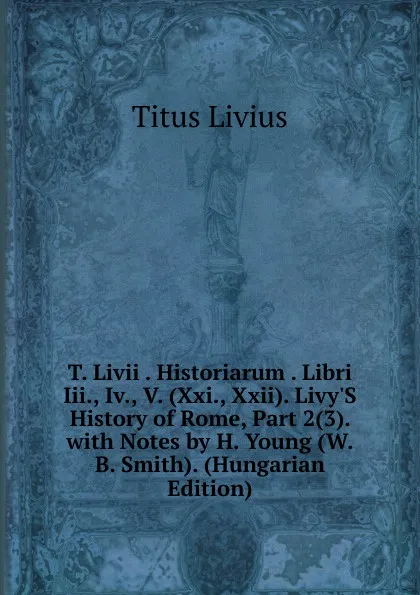 Обложка книги T. Livii . Historiarum . Libri Iii., Iv., V. (Xxi., Xxii). Livy.S History of Rome, Part 2(3). with Notes by H. Young (W.B. Smith). (Hungarian Edition), Titus Livius