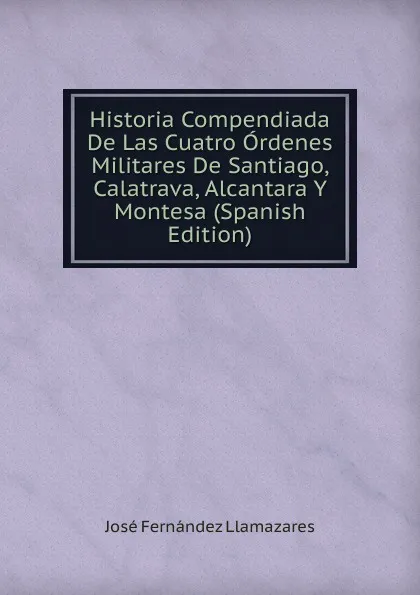 Обложка книги Historia Compendiada De Las Cuatro Ordenes Militares De Santiago, Calatrava, Alcantara Y Montesa (Spanish Edition), José Fernández Llamazares