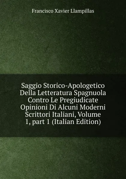 Обложка книги Saggio Storico-Apologetico Della Letteratura Spagnuola Contro Le Pregiudicate Opinioni Di Alcuni Moderni Scrittori Italiani, Volume 1,.part 1 (Italian Edition), Francisco Xavier Llampillas