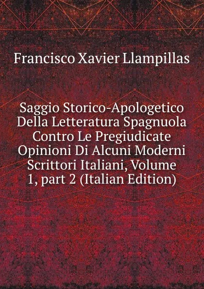 Обложка книги Saggio Storico-Apologetico Della Letteratura Spagnuola Contro Le Pregiudicate Opinioni Di Alcuni Moderni Scrittori Italiani, Volume 1,.part 2 (Italian Edition), Francisco Xavier Llampillas