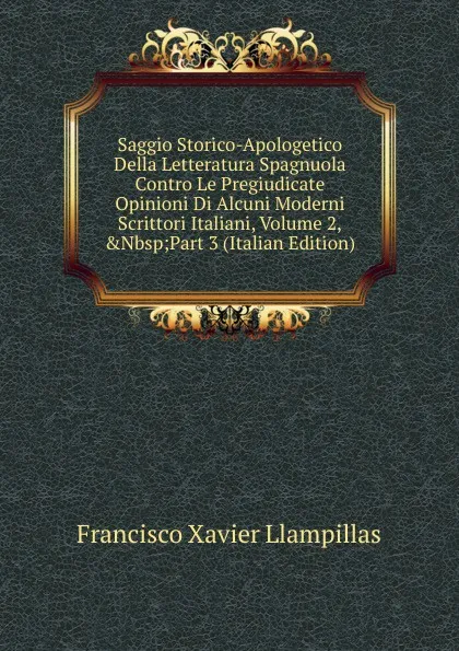 Обложка книги Saggio Storico-Apologetico Della Letteratura Spagnuola Contro Le Pregiudicate Opinioni Di Alcuni Moderni Scrittori Italiani, Volume 2,.Nbsp;Part 3 (Italian Edition), Francisco Xavier Llampillas