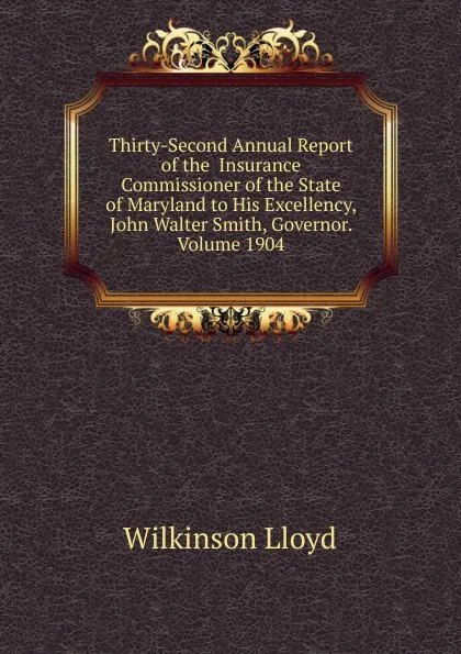 Обложка книги Thirty-Second Annual Report of the  Insurance Commissioner of the State of Maryland to His Excellency, John Walter Smith, Governor. Volume 1904, Wilkinson Lloyd