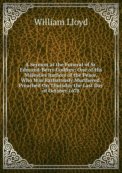 Обложка книги A Sermon at the Funeral of Sr. Edmund-Berry Godfrey: One of His Majesties Justices of the Peace, Who Was Barbarously Murthered. Preached On Thursday the Last Day of October 1678, William Lloyd