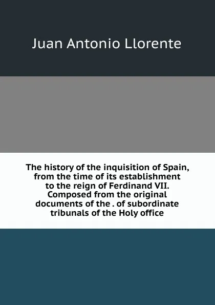 Обложка книги The history of the inquisition of Spain, from the time of its establishment to the reign of Ferdinand VII. Composed from the original documents of the . of subordinate tribunals of the Holy office, Juan Antonio Llorente