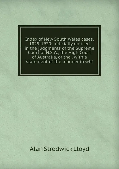 Обложка книги Index of New South Wales cases, 1825-1920: judicially noticed in the judgments of the Supreme Court of N.S.W., the High Court of Australia, or the . with a statement of the manner in whi, Alan Stredwick Lloyd