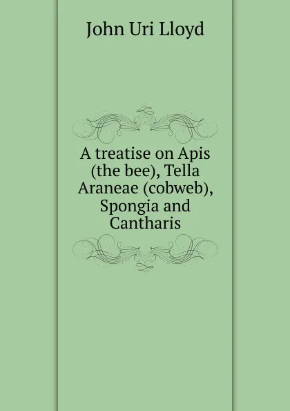 Обложка книги A treatise on Apis (the bee), Tella Araneae (cobweb), Spongia and Cantharis, John Uri Lloyd