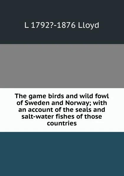 Обложка книги The game birds and wild fowl of Sweden and Norway; with an account of the seals and salt-water fishes of those countries, L 1792?-1876 Lloyd