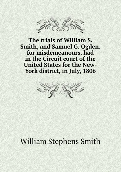 Обложка книги The trials of William S. Smith, and Samuel G. Ogden. for misdemeanours, had in the Circuit court of the United States for the New-York district, in July, 1806, William Stephens Smith