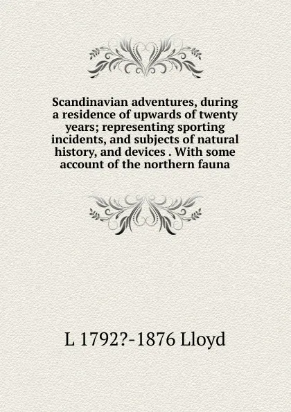 Обложка книги Scandinavian adventures, during a residence of upwards of twenty years; representing sporting incidents, and subjects of natural history, and devices . With some account of the northern fauna, L 1792?-1876 Lloyd