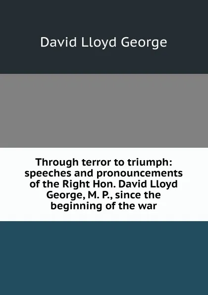 Обложка книги Through terror to triumph: speeches and pronouncements of the Right Hon. David Lloyd George, M. P., since the beginning of the war, David Lloyd George