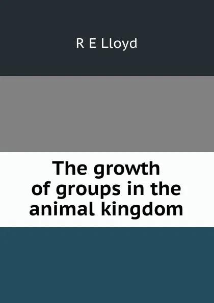 Обложка книги The growth of groups in the animal kingdom, R E Lloyd