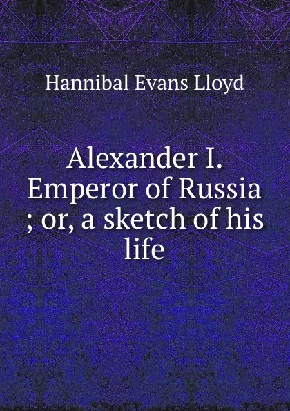 Обложка книги Alexander I. Emperor of Russia ; or, a sketch of his life, Hannibal Evans Lloyd