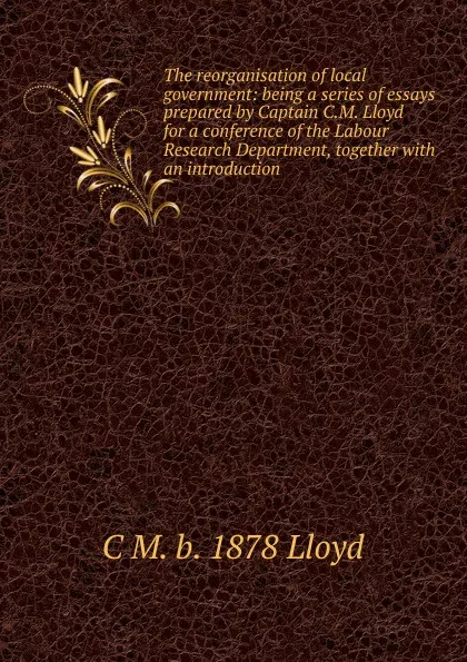 Обложка книги The reorganisation of local government: being a series of essays prepared by Captain C.M. Lloyd for a conference of the Labour Research Department, together with an introduction, C M. b. 1878 Lloyd