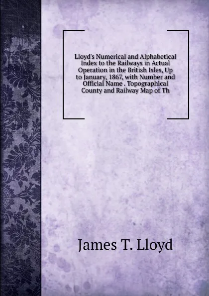 Обложка книги Lloyd.s Numerical and Alphabetical Index to the Railways in Actual Operation in the British Isles, Up to January, 1867, with Number and Official Name . Topographical County and Railway Map of Th, James T. Lloyd