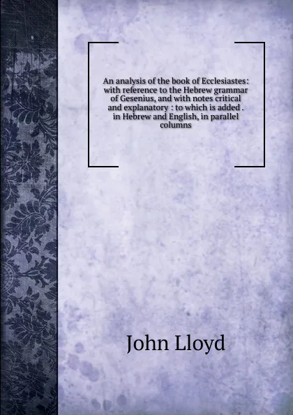 Обложка книги An analysis of the book of Ecclesiastes: with reference to the Hebrew grammar of Gesenius, and with notes critical and explanatory : to which is added . in Hebrew and English, in parallel columns, John Lloyd