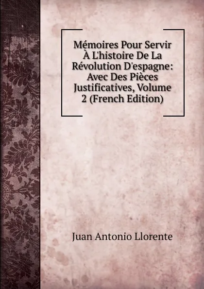 Обложка книги Memoires Pour Servir A L.histoire De La Revolution D.espagne: Avec Des Pieces Justificatives, Volume 2 (French Edition), Juan Antonio Llorente