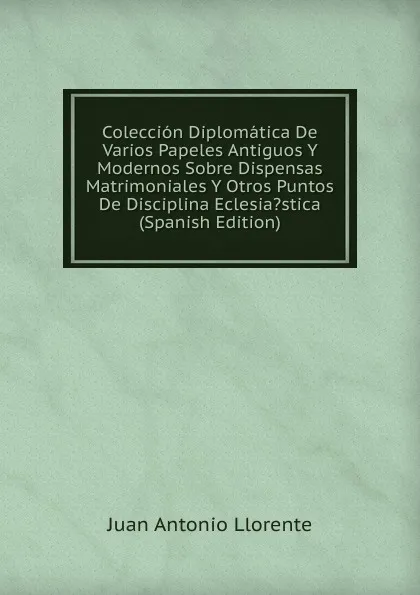 Обложка книги Coleccion Diplomatica De Varios Papeles Antiguos Y Modernos Sobre Dispensas Matrimoniales Y Otros Puntos De Disciplina Eclesia.stica (Spanish Edition), Juan Antonio Llorente