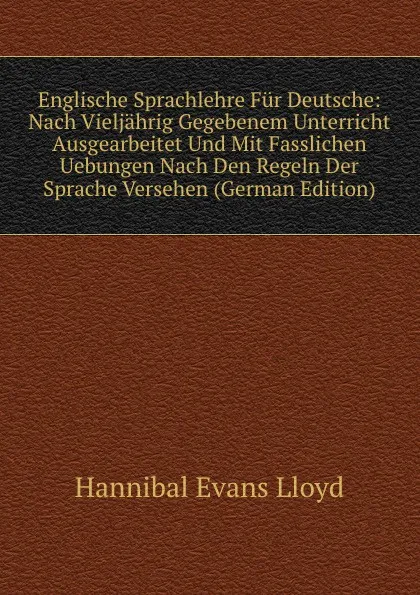 Обложка книги Englische Sprachlehre Fur Deutsche: Nach Vieljahrig Gegebenem Unterricht Ausgearbeitet Und Mit Fasslichen Uebungen Nach Den Regeln Der Sprache Versehen (German Edition), Hannibal Evans Lloyd