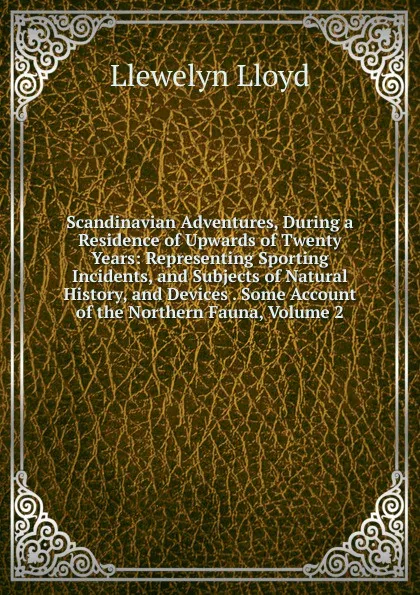 Обложка книги Scandinavian Adventures, During a Residence of Upwards of Twenty Years: Representing Sporting Incidents, and Subjects of Natural History, and Devices . Some Account of the Northern Fauna, Volume 2, Llewelyn Lloyd