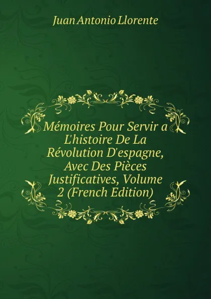 Обложка книги Memoires Pour Servir a L.histoire De La Revolution D.espagne, Avec Des Pieces Justificatives, Volume 2 (French Edition), Juan Antonio Llorente