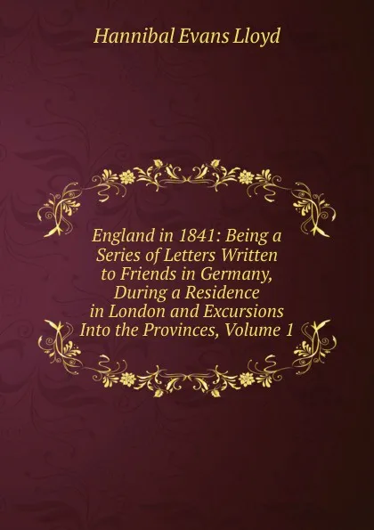 Обложка книги England in 1841: Being a Series of Letters Written to Friends in Germany, During a Residence in London and Excursions Into the Provinces, Volume 1, Hannibal Evans Lloyd