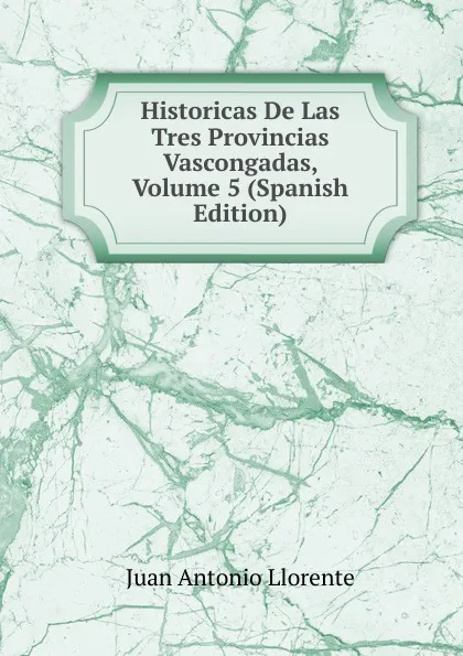 Обложка книги Historicas De Las Tres Provincias Vascongadas, Volume 5 (Spanish Edition), Juan Antonio Llorente