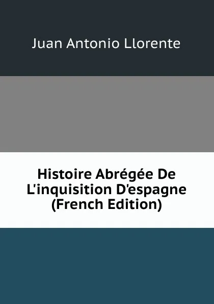Обложка книги Histoire Abregee De L.inquisition D.espagne (French Edition), Juan Antonio Llorente