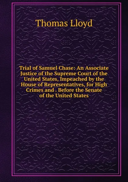 Обложка книги Trial of Samuel Chase: An Associate Justice of the Supreme Court of the United States, Impeached by the House of Representatives, for High Crimes and . Before the Senate of the United States, Thomas Lloyd