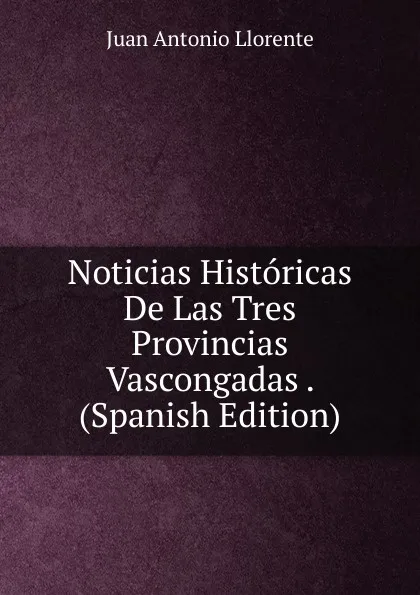 Обложка книги Noticias Historicas De Las Tres Provincias Vascongadas . (Spanish Edition), Juan Antonio Llorente