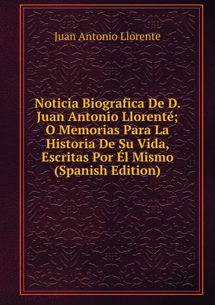Обложка книги Noticia Biografica De D. Juan Antonio Llorente; O Memorias Para La Historia De Su Vida, Escritas Por El Mismo (Spanish Edition), Juan Antonio Llorente