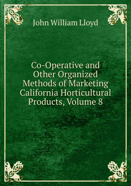 Обложка книги Co-Operative and Other Organized Methods of Marketing California Horticultural Products, Volume 8, John William Lloyd